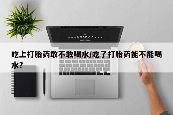 流产药网上怎么购买吃上打胎药敢不敢喝水/吃了打胎药能不能喝水?