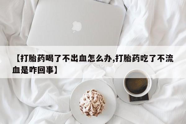 流产药网上怎么购买【打胎药喝了不出血怎么办,打胎药吃了不流血是咋回事】