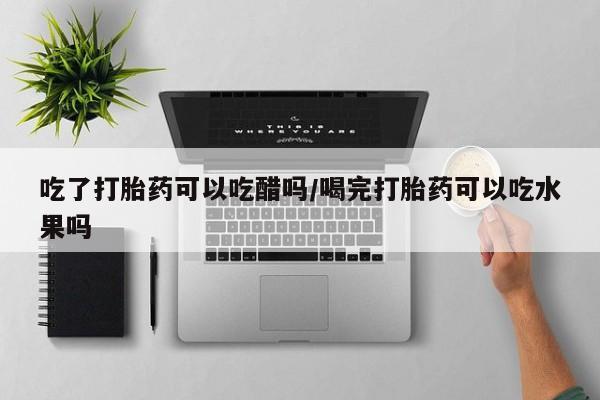 流产药网上怎么购买吃了打胎药可以吃醋吗/喝完打胎药可以吃水果吗