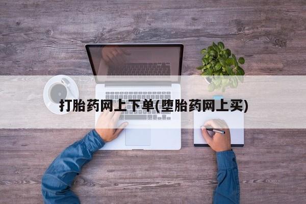 流产药网上怎么购买打胎药网上下单(堕胎药网上买)