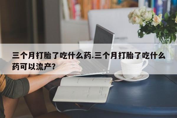 流产药网上怎么购买三个月打胎了吃什么药.三个月打胎了吃什么药可以流产？