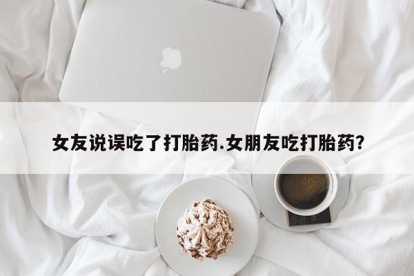 流产药网上怎么购买女友说误吃了打胎药.女朋友吃打胎药？