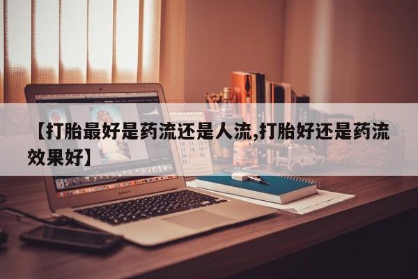 流产药网上怎么购买【打胎最好是药流还是人流,打胎好还是药流效果好】