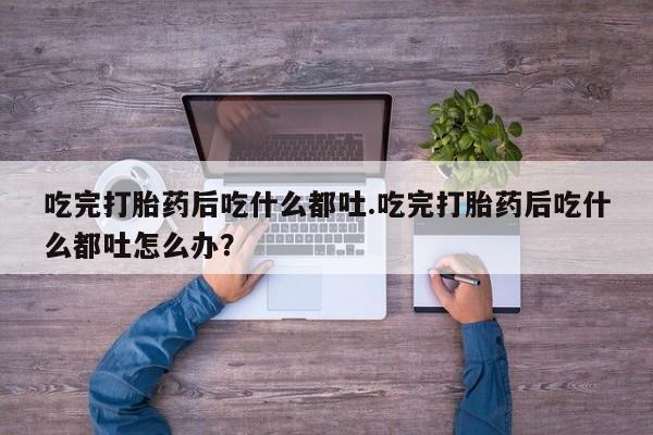 流产药网上怎么购买吃完打胎药后吃什么都吐.吃完打胎药后吃什么都吐怎么办？