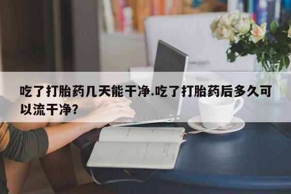 流产药网上怎么购买吃了打胎药几天能干净.吃了打胎药后多久可以流干净？