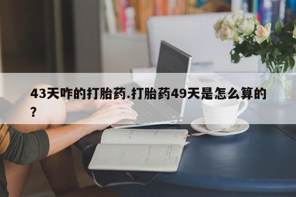 流产药网上怎么购买43天咋的打胎药.打胎药49天是怎么算的？