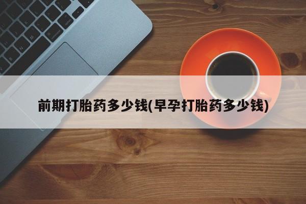 流产药网上怎么购买前期打胎药多少钱(早孕打胎药多少钱)