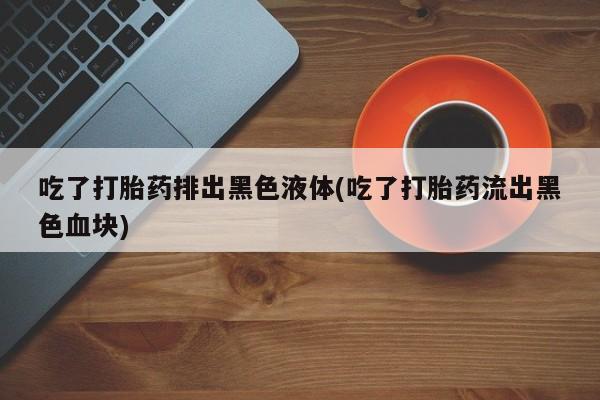 流产药网上怎么购买吃了打胎药排出黑色液体(吃了打胎药流出黑色血块)