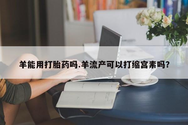 流产药网上怎么购买羊能用打胎药吗.羊流产可以打缩宫素吗？