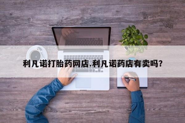 流产药网上怎么购买利凡诺打胎药网店.利凡诺药店有卖吗？