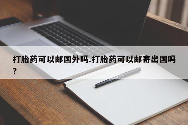 流产药网上怎么购买打胎药可以邮国外吗.打胎药可以邮寄出国吗？