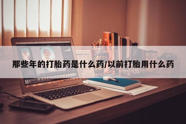 流产药网上怎么购买那些年的打胎药是什么药/以前打胎用什么药