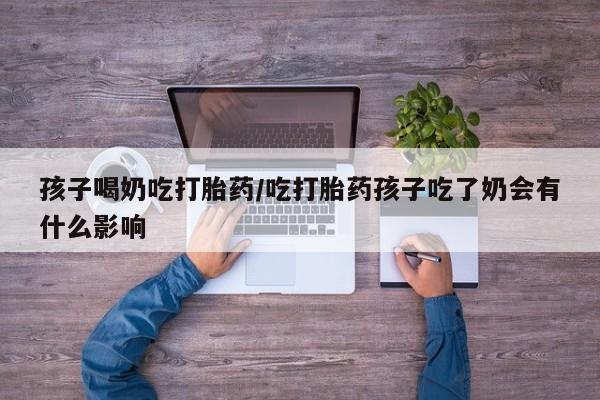 流产药网上怎么购买孩子喝奶吃打胎药/吃打胎药孩子吃了奶会有什么影响