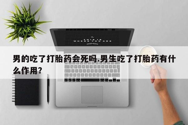 流产药网上怎么购买男的吃了打胎药会死吗.男生吃了打胎药有什么作用？
