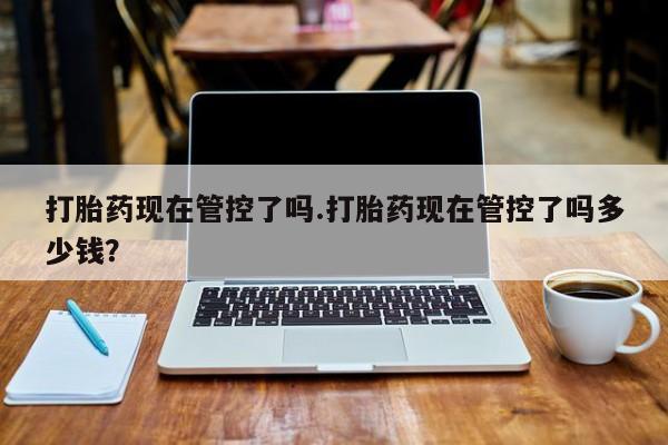 流产药网上怎么购买打胎药现在管控了吗.打胎药现在管控了吗多少钱？