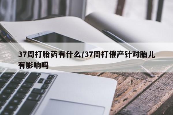 流产药网上怎么购买37周打胎药有什么/37周打催产针对胎儿有影响吗