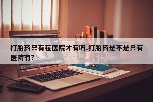 流产药网上怎么购买打胎药只有在医院才有吗.打胎药是不是只有医院有？