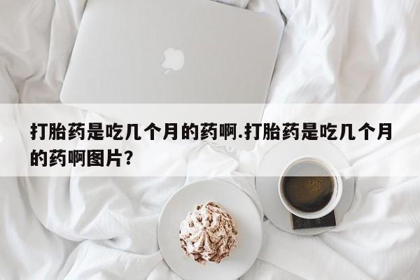 流产药网上怎么购买打胎药是吃几个月的药啊.打胎药是吃几个月的药啊图片？