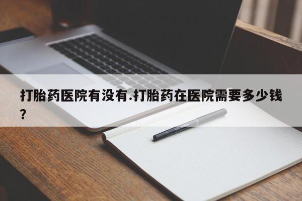 流产药网上怎么购买打胎药医院有没有.打胎药在医院需要多少钱？