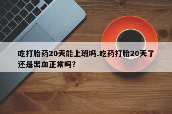 流产药网上怎么购买吃打胎药20天能上班吗.吃药打胎20天了还是出血正常吗？