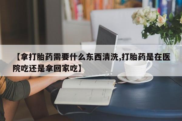 流产药网上怎么购买【拿打胎药需要什么东西清洗,打胎药是在医院吃还是拿回家吃】