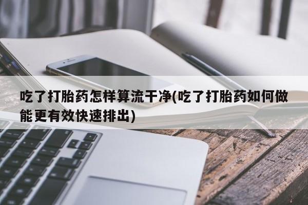 流产药网上怎么购买吃了打胎药怎样算流干净(吃了打胎药如何做能更有效快速排出)