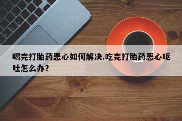 流产药网上怎么购买喝完打胎药恶心如何解决.吃完打胎药恶心呕吐怎么办？