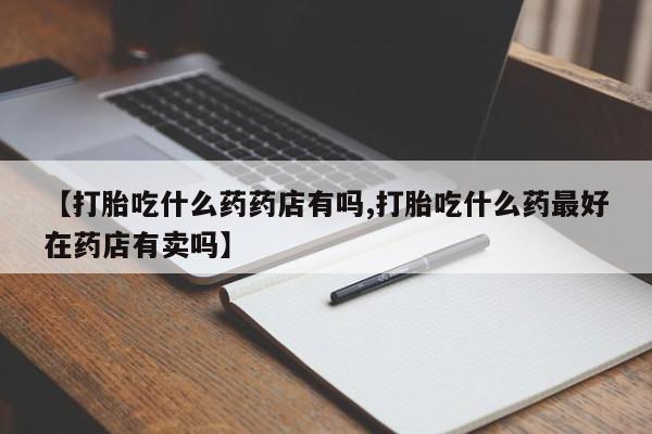 流产药网上怎么购买【打胎吃什么药药店有吗,打胎吃什么药最好在药店有卖吗】
