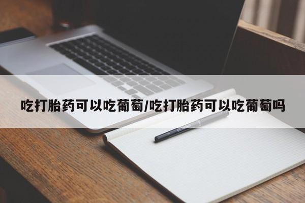 流产药网上怎么购买吃打胎药可以吃葡萄/吃打胎药可以吃葡萄吗