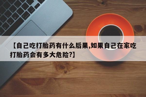 流产药网上怎么购买【自己吃打胎药有什么后果,如果自己在家吃打胎药会有多大危险?】