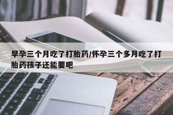 流产药网上怎么购买早孕三个月吃了打胎药/怀孕三个多月吃了打胎药孩子还能要吧