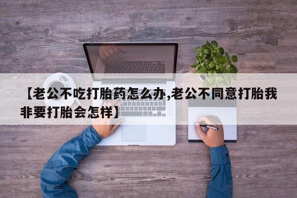 流产药网上怎么购买【老公不吃打胎药怎么办,老公不同意打胎我非要打胎会怎样】