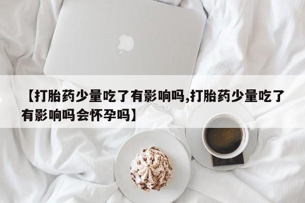 流产药网上怎么购买【打胎药少量吃了有影响吗,打胎药少量吃了有影响吗会怀孕吗】
