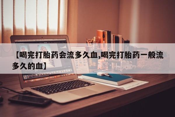 流产药网上怎么购买【喝完打胎药会流多久血,喝完打胎药一般流多久的血】