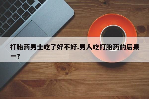 流产药网上怎么购买打胎药男士吃了好不好.男人吃打胎药的后果一？