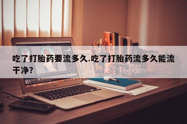 流产药网上怎么购买吃了打胎药要流多久.吃了打胎药流多久能流干净？