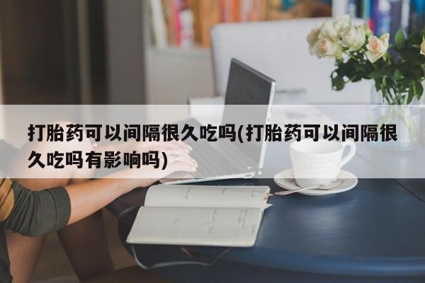 流产药网上怎么购买打胎药可以间隔很久吃吗(打胎药可以间隔很久吃吗有影响吗)