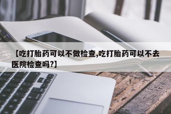 流产药网上怎么购买【吃打胎药可以不做检查,吃打胎药可以不去医院检查吗?】
