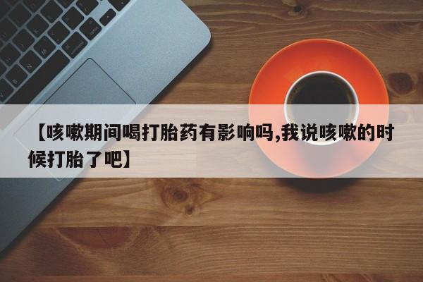 流产药网上怎么购买【咳嗽期间喝打胎药有影响吗,我说咳嗽的时候打胎了吧】