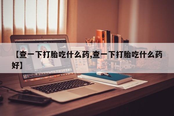 流产药网上怎么购买【查一下打胎吃什么药,查一下打胎吃什么药好】