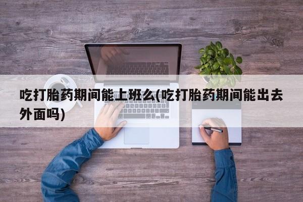 流产药网上怎么购买吃打胎药期间能上班么(吃打胎药期间能出去外面吗)