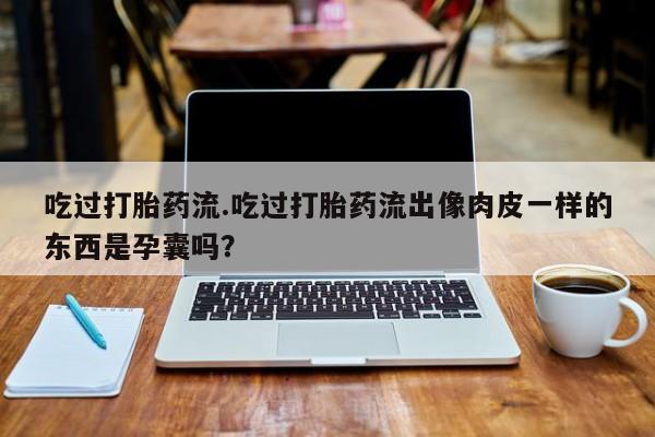 流产药网上怎么购买吃过打胎药流.吃过打胎药流出像肉皮一样的东西是孕囊吗？