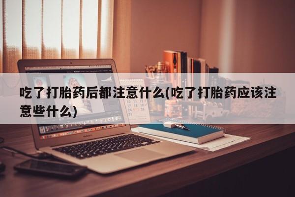 流产药网上怎么购买吃了打胎药后都注意什么(吃了打胎药应该注意些什么)