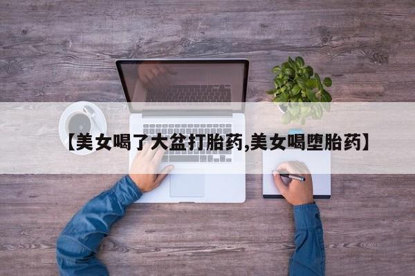 流产药网上怎么购买【美女喝了大盆打胎药,美女喝堕胎药】