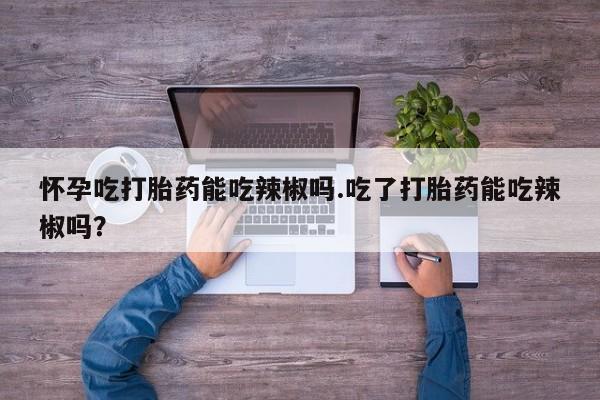 流产药网上怎么购买怀孕吃打胎药能吃辣椒吗.吃了打胎药能吃辣椒吗？