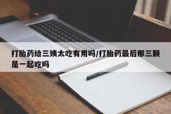 流产药网上怎么购买打胎药给三姨太吃有用吗/打胎药最后那三颗是一起吃吗