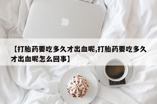 流产药网上怎么购买【打胎药要吃多久才出血呢,打胎药要吃多久才出血呢怎么回事】
