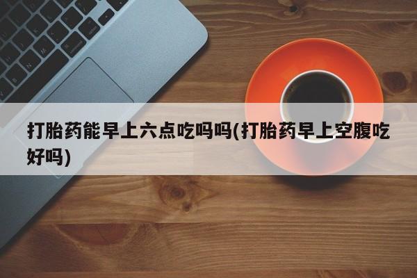 流产药网上怎么购买打胎药能早上六点吃吗吗(打胎药早上空腹吃好吗)