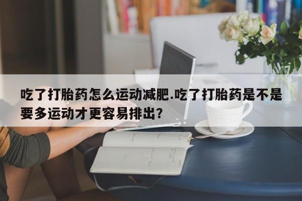 流产药网上怎么购买吃了打胎药怎么运动减肥.吃了打胎药是不是要多运动才更容易排出？