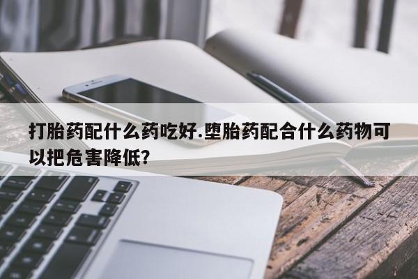 流产药网上怎么购买打胎药配什么药吃好.堕胎药配合什么药物可以把危害降低？